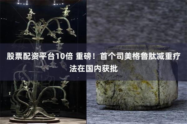 股票配资平台10倍 重磅！首个司美格鲁肽减重疗法在国内获批