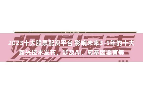 2023十大股票配资平台 影响未来3-5年的十大新兴技术发布，涉及AI、转基因器官等