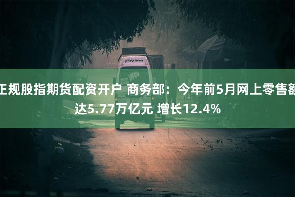 正规股指期货配资开户 商务部：今年前5月网上零售额达5.77万亿元 增长12.4%