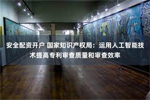 安全配资开户 国家知识产权局：运用人工智能技术提高专利审查质量和审查效率