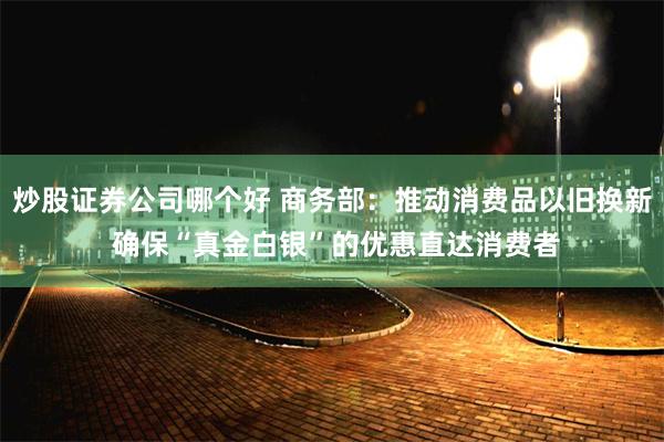 炒股证券公司哪个好 商务部：推动消费品以旧换新 确保“真金白银”的优惠直达消费者