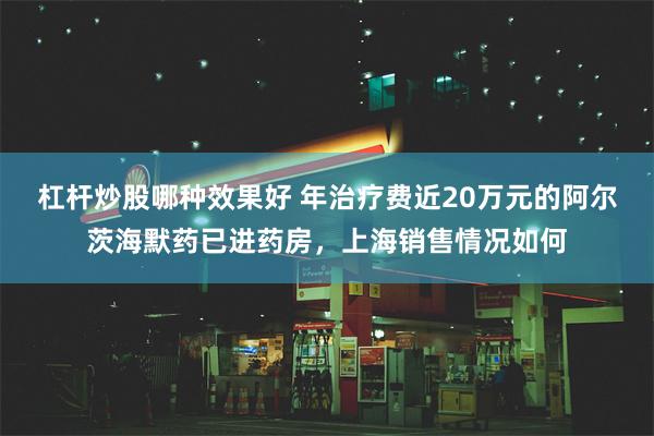 杠杆炒股哪种效果好 年治疗费近20万元的阿尔茨海默药已进药房，上海销售情况如何