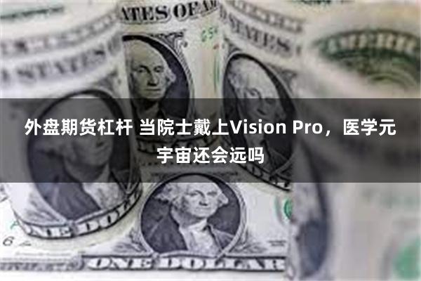 外盘期货杠杆 当院士戴上Vision Pro，医学元宇宙还会远吗