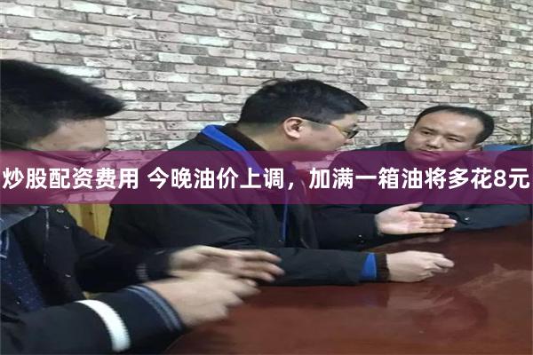 炒股配资费用 今晚油价上调，加满一箱油将多花8元