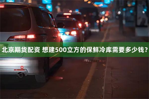 北京期货配资 想建500立方的保鲜冷库需要多少钱？