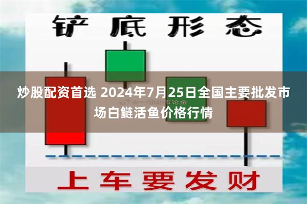 炒股配资首选 2024年7月25日全国主要批发市场白鲢活鱼价格行情