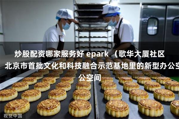 炒股配资哪家服务好 epark （歌华大厦社区），北京市首批文化和科技融合示范基地里的新型办公空间