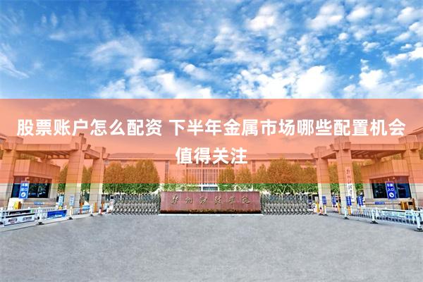 股票账户怎么配资 下半年金属市场哪些配置机会值得关注