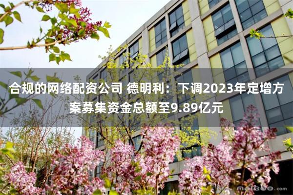 合规的网络配资公司 德明利：下调2023年定增方案募集资金总额至9.89亿元