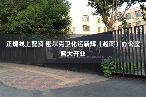 正规线上配资 密尔克卫化运新辉（越南）办公室盛大开业