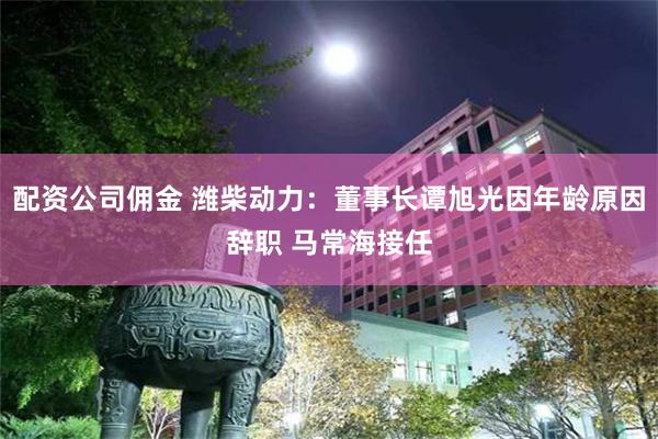 配资公司佣金 潍柴动力：董事长谭旭光因年龄原因辞职 马常海接任