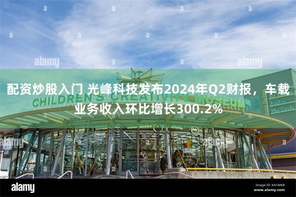 配资炒股入门 光峰科技发布2024年Q2财报，车载业务收入环比增长300.2%