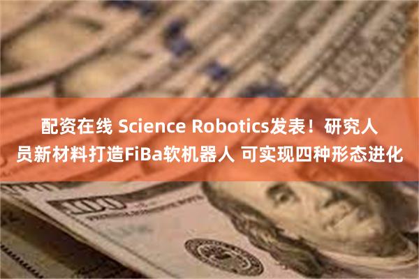 配资在线 Science Robotics发表！研究人员新材料打造FiBa软机器人 可实现四种形态进化