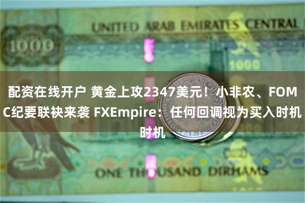 配资在线开户 黄金上攻2347美元！小非农、FOMC纪要联袂来袭 FXEmpire：任何回调视为买入时机