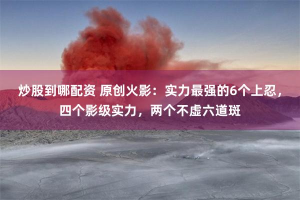 炒股到哪配资 原创火影：实力最强的6个上忍，四个影级实力，两个不虚六道斑