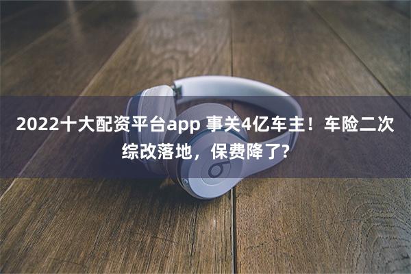 2022十大配资平台app 事关4亿车主！车险二次综改落地，保费降了?