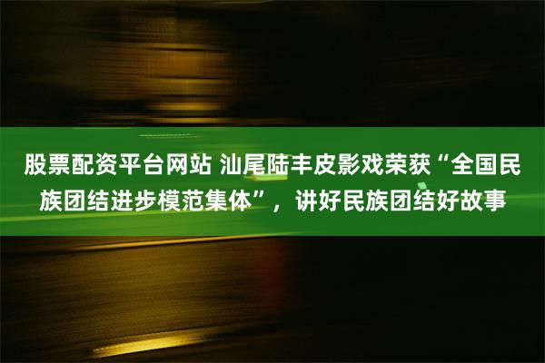 股票配资平台网站 汕尾陆丰皮影戏荣获“全国民族团结进步模范集体”，讲好民族团结好故事