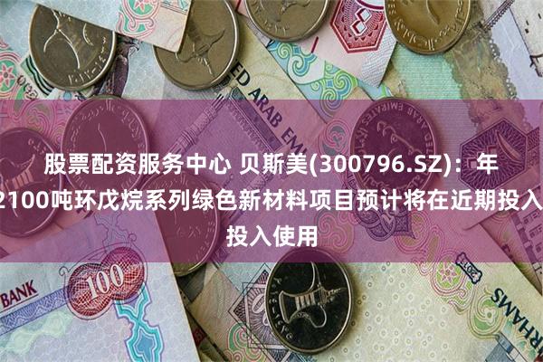 股票配资服务中心 贝斯美(300796.SZ)：年产12100吨环戊烷系列绿色新材料项目预计将在近期投入使用