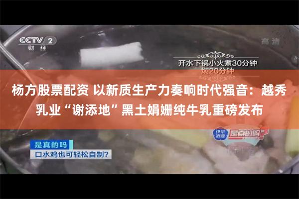 杨方股票配资 以新质生产力奏响时代强音：越秀乳业“谢添地”黑土娟姗纯牛乳重磅发布