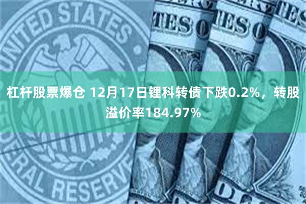 杠杆股票爆仓 12月17日锂科转债下跌0.2%，转股溢价率184.97%