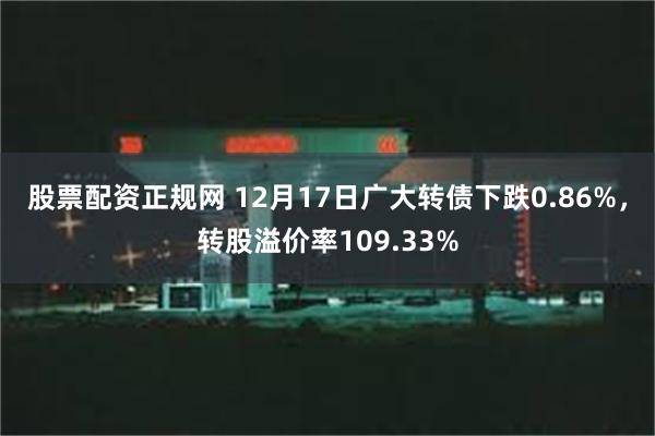 股票配资正规网 12月17日广大转债下跌0.86%，转股溢价率109.33%