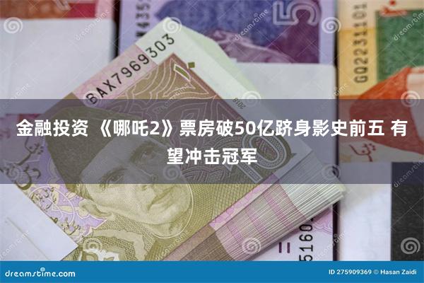 金融投资 《哪吒2》票房破50亿跻身影史前五 有望冲击冠军