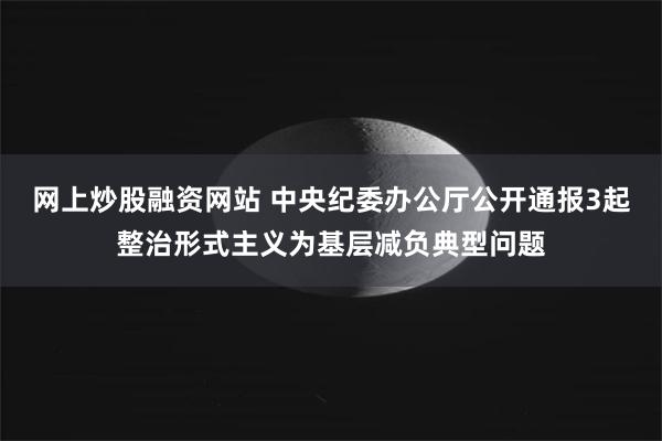 网上炒股融资网站 中央纪委办公厅公开通报3起整治形式主义为基层减负典型问题