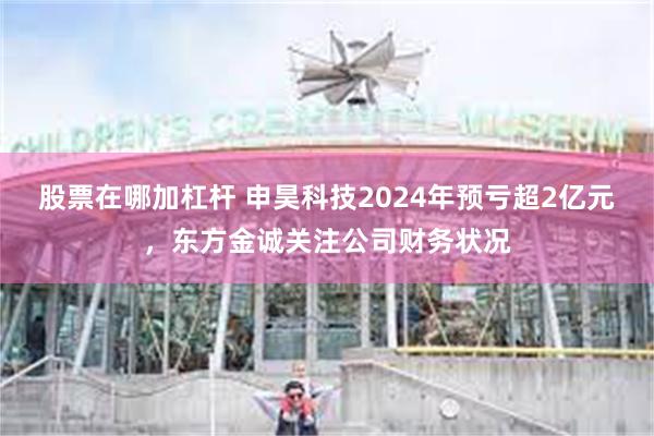 股票在哪加杠杆 申昊科技2024年预亏超2亿元，东方金诚关注公司财务状况