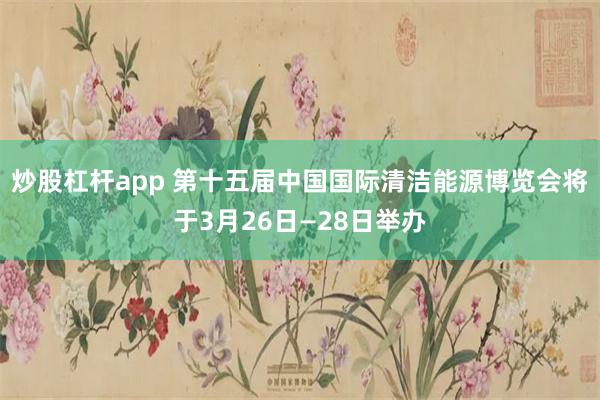 炒股杠杆app 第十五届中国国际清洁能源博览会将于3月26日—28日举办